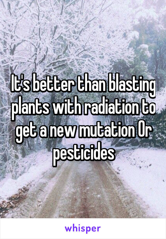 It's better than blasting plants with radiation to get a new mutation Or pesticides