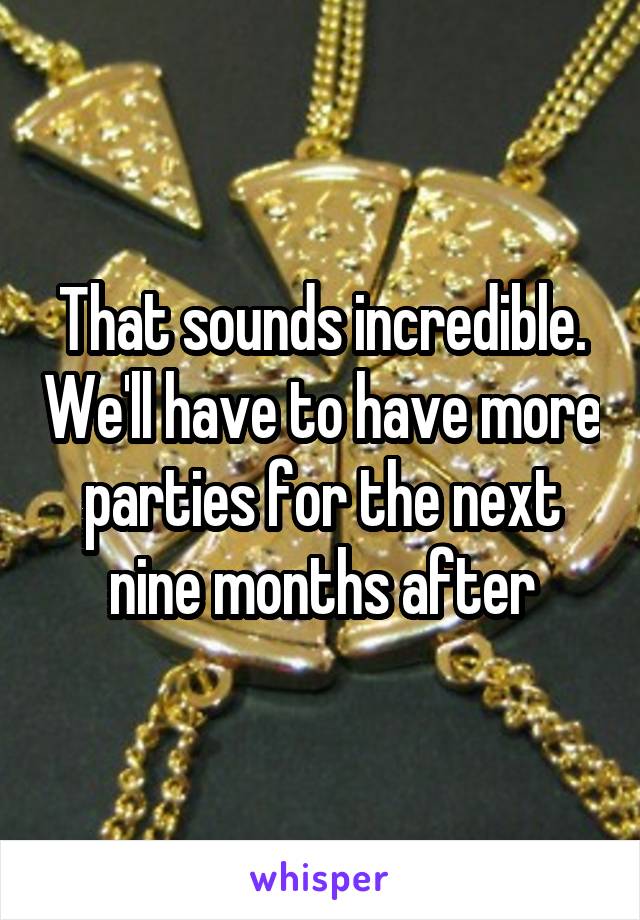 That sounds incredible. We'll have to have more parties for the next nine months after