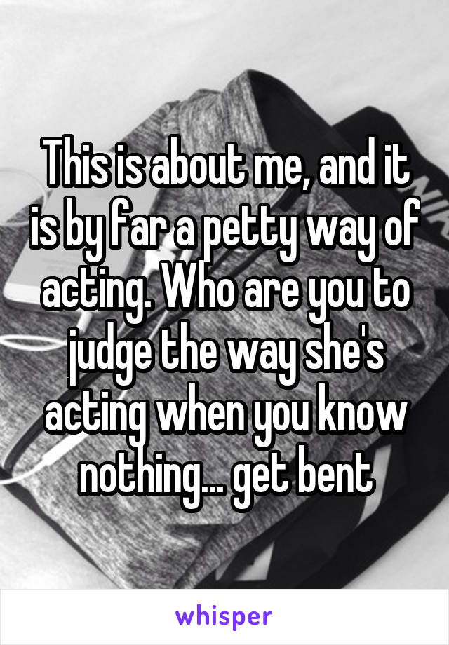 This is about me, and it is by far a petty way of acting. Who are you to judge the way she's acting when you know nothing... get bent