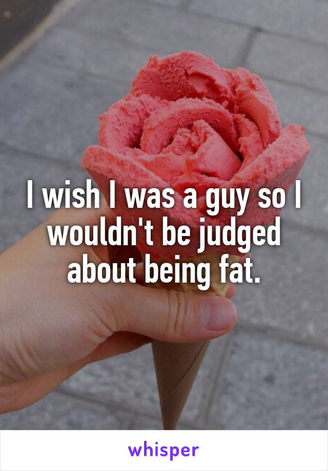 I wish I was a guy so I wouldn't be judged about being fat.
