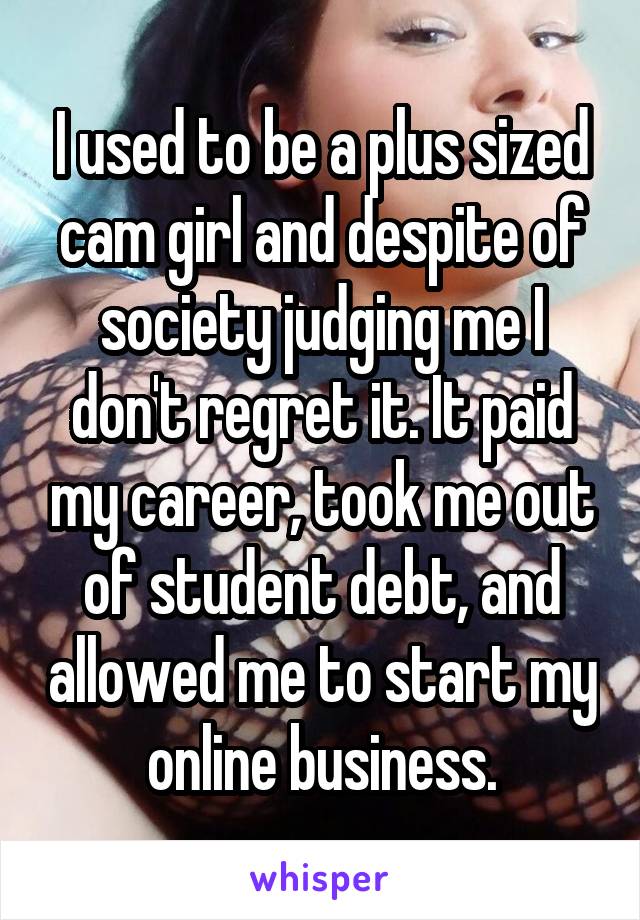 I used to be a plus sized cam girl and despite of society judging me I don't regret it. It paid my career, took me out of student debt, and allowed me to start my online business.