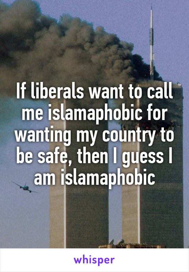 If liberals want to call me islamaphobic for wanting my country to be safe, then I guess I am islamaphobic
