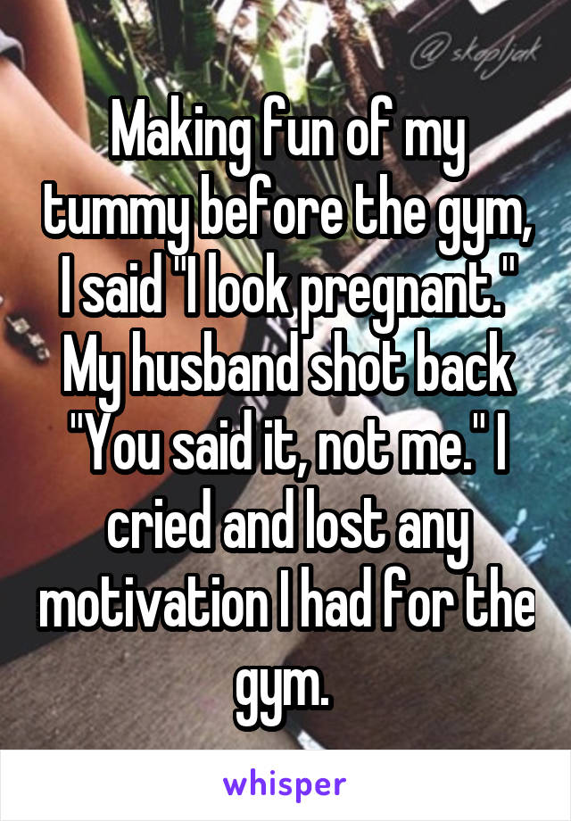 Making fun of my tummy before the gym, I said "I look pregnant." My husband shot back "You said it, not me." I cried and lost any motivation I had for the gym. 