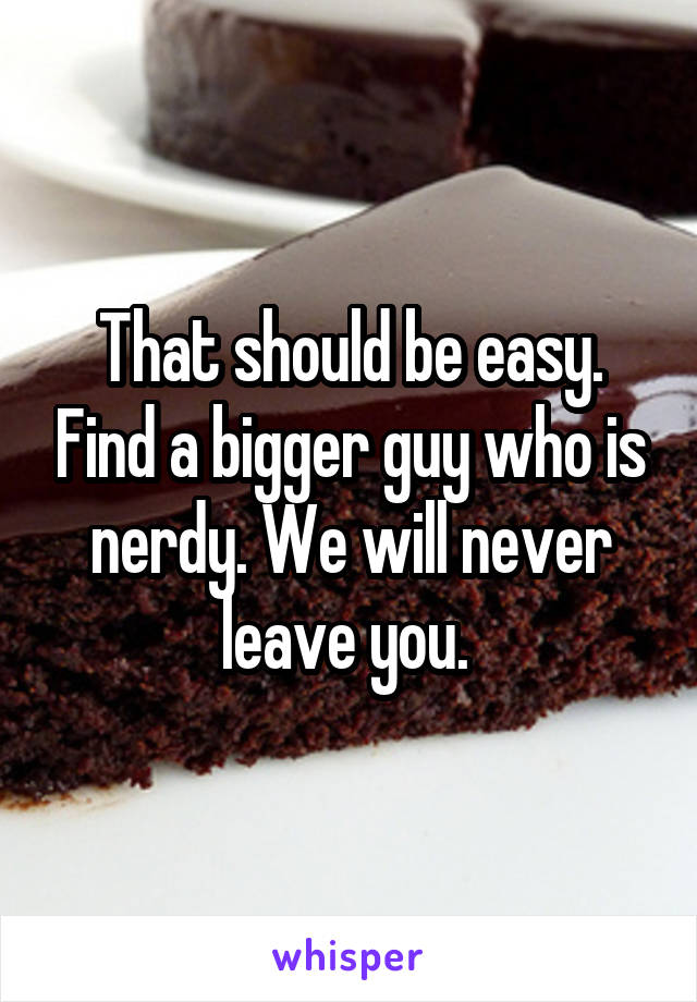 That should be easy. Find a bigger guy who is nerdy. We will never leave you. 