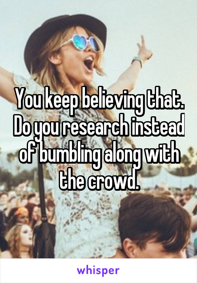 You keep believing that. Do you research instead of bumbling along with the crowd.