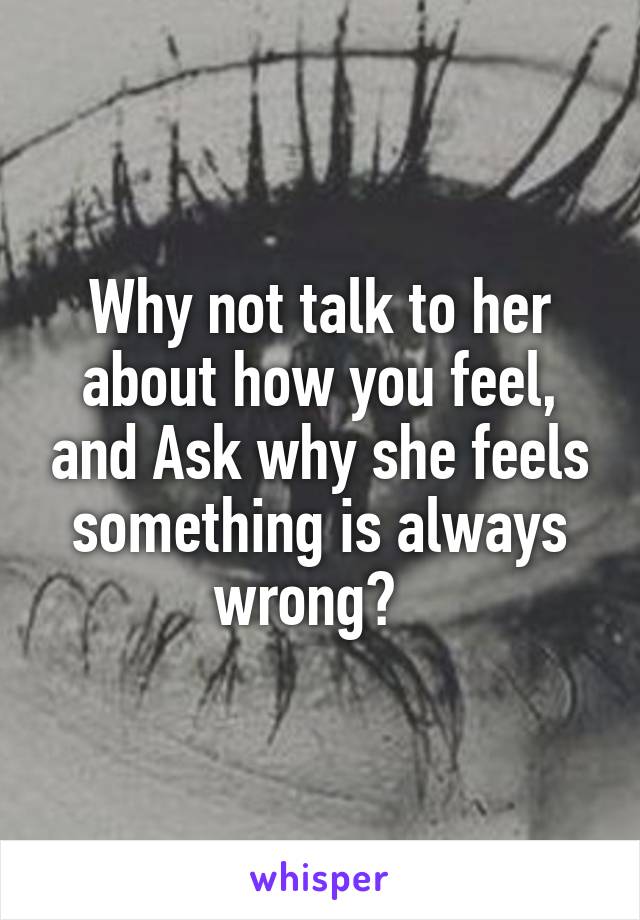 Why not talk to her about how you feel, and Ask why she feels something is always wrong?  