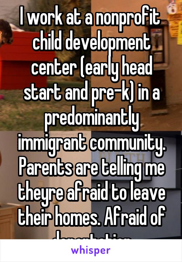 I work at a nonprofit  child development center (early head start and pre-k) in a predominantly immigrant community. Parents are telling me theyre afraid to leave their homes. Afraid of deportation