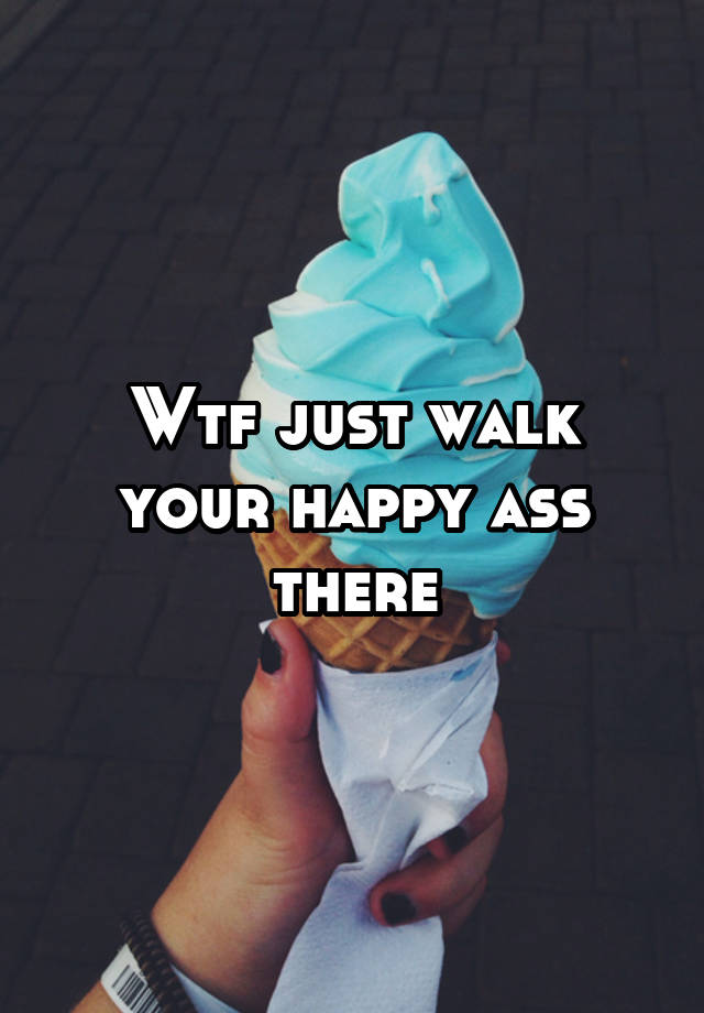 Wtf Just Walk Your Happy Ass There