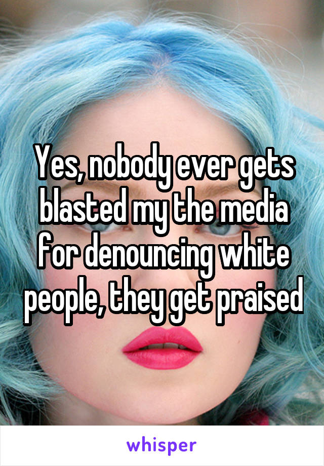 Yes, nobody ever gets blasted my the media for denouncing white people, they get praised