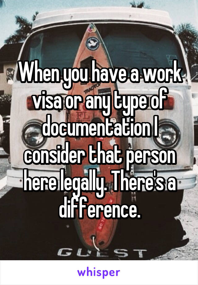 When you have a work visa or any type of documentation I consider that person here legally. There's a difference.