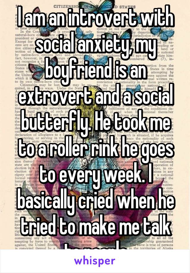 I am an introvert with social anxiety, my boyfriend is an extrovert and a social butterfly. He took me to a roller rink he goes to every week. I basically cried when he tried to make me talk to people