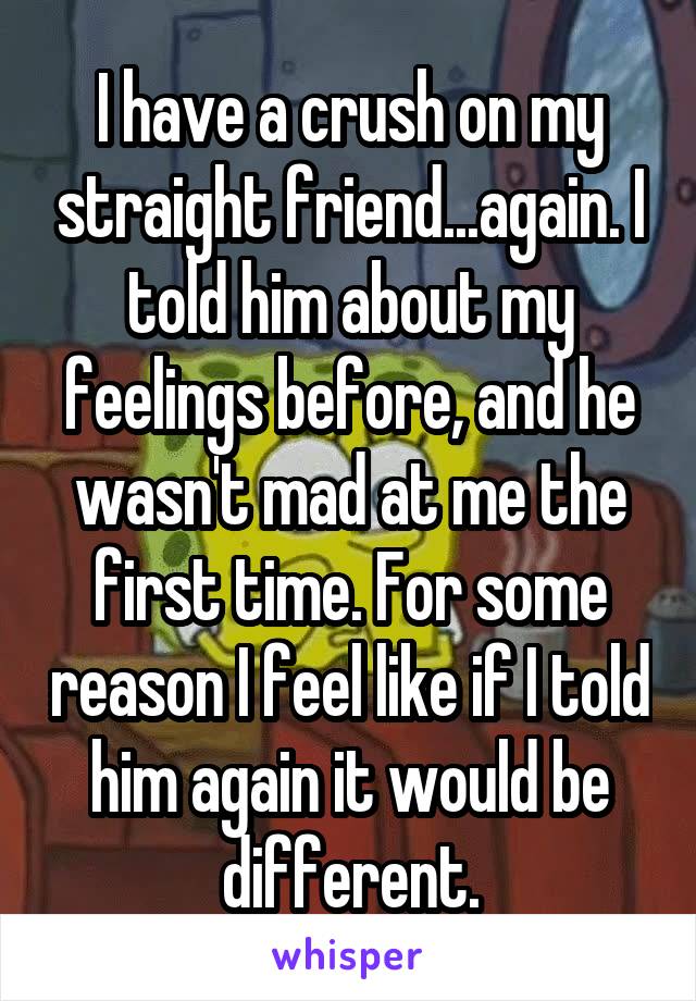 I have a crush on my straight friend...again. I told him about my feelings before, and he wasn't mad at me the first time. For some reason I feel like if I told him again it would be different.
