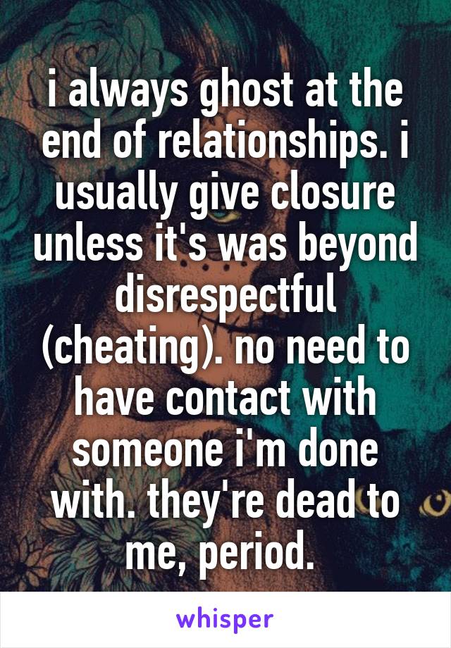 i always ghost at the end of relationships. i usually give closure unless it's was beyond disrespectful (cheating). no need to have contact with someone i'm done with. they're dead to me, period. 