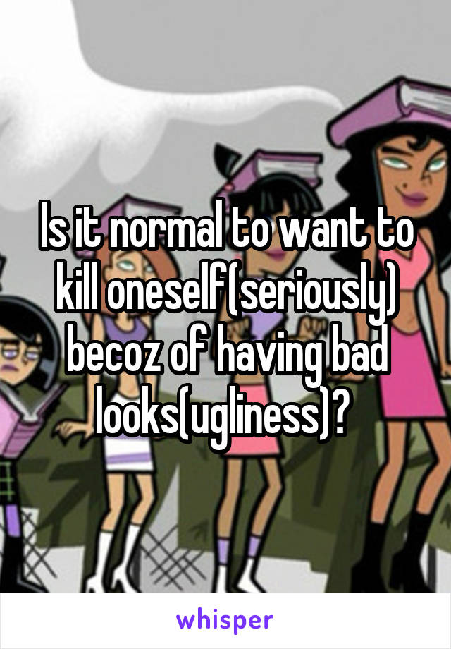 Is it normal to want to kill oneself(seriously) becoz of having bad looks(ugliness)? 