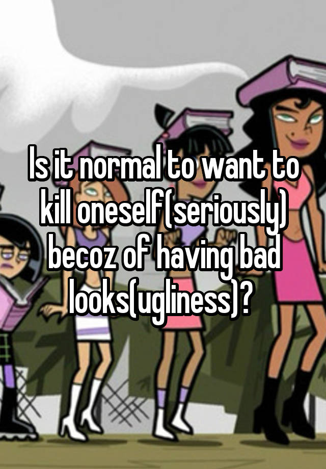 Is it normal to want to kill oneself(seriously) becoz of having bad looks(ugliness)? 