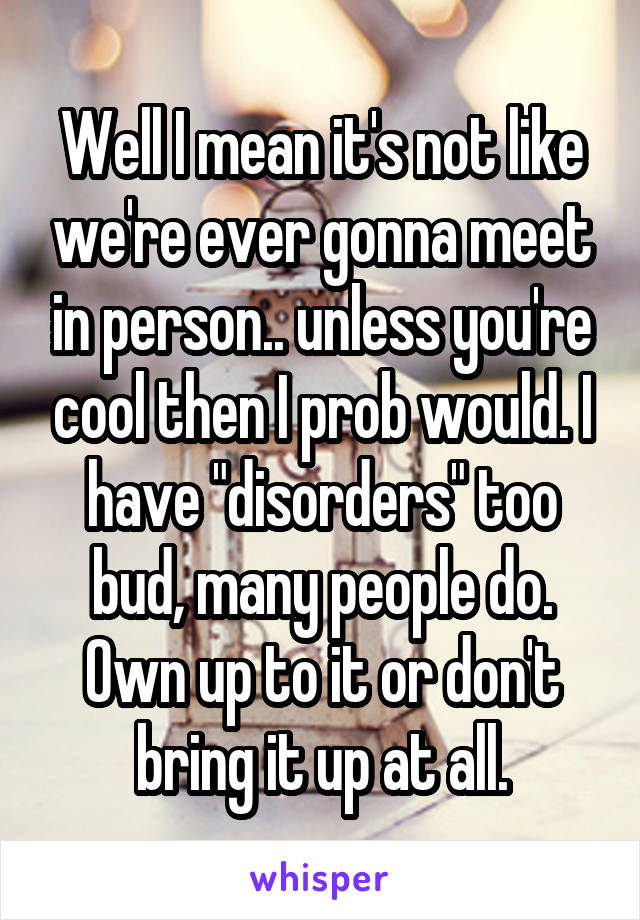 Well I mean it's not like we're ever gonna meet in person.. unless you're cool then I prob would. I have "disorders" too bud, many people do. Own up to it or don't bring it up at all.