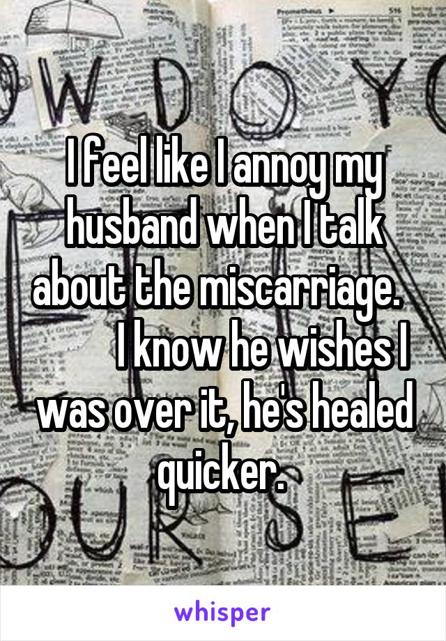 I feel like I annoy my husband when I talk about the miscarriage.            I know he wishes I was over it, he's healed quicker. 