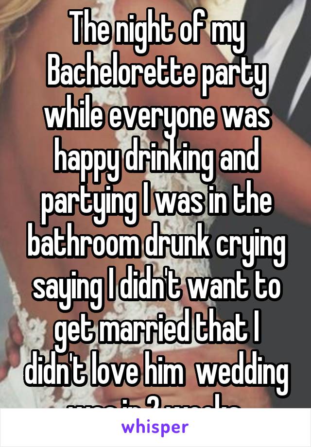 The night of my Bachelorette party while everyone was happy drinking and partying I was in the bathroom drunk crying saying I didn't want to get married that I didn't love him  wedding was in 2 weeks 