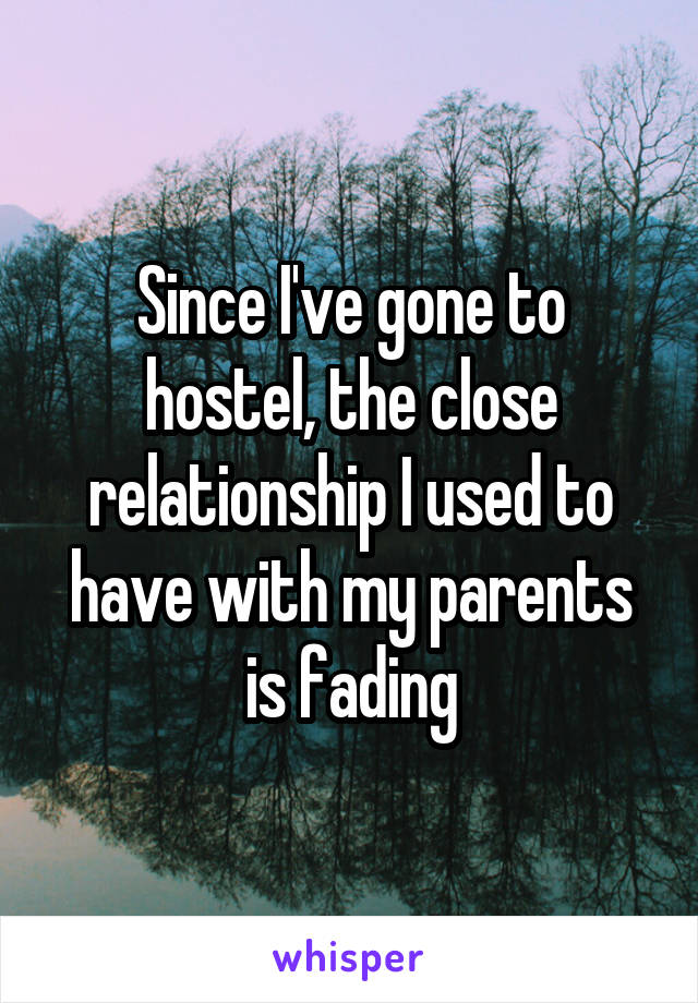 Since I've gone to hostel, the close relationship I used to have with my parents is fading