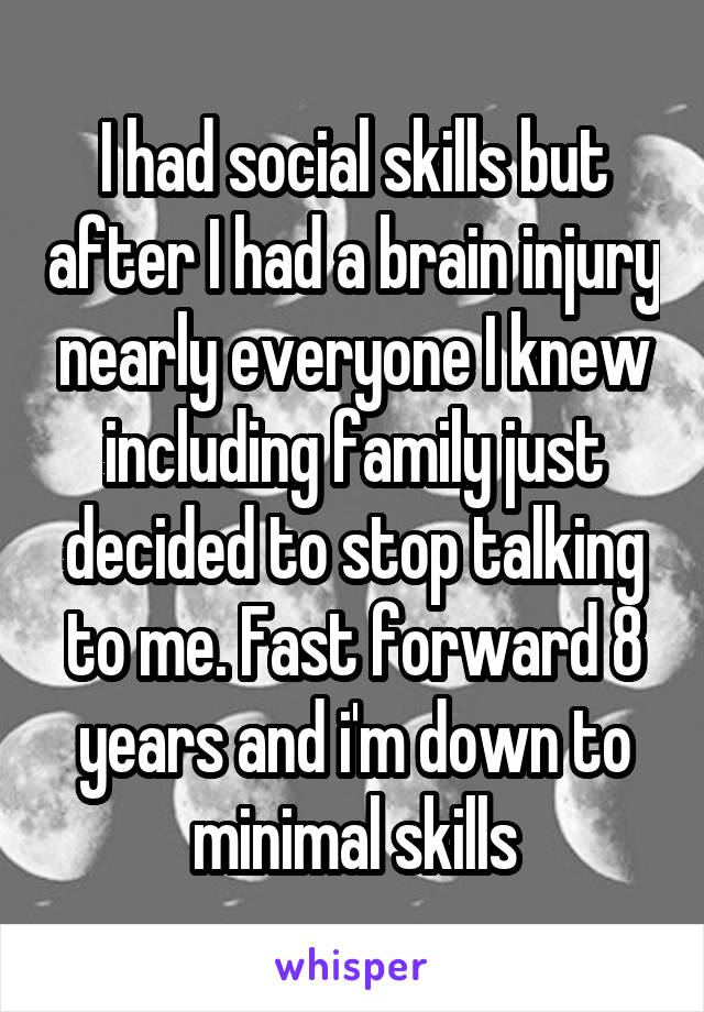 I had social skills but after I had a brain injury nearly everyone I knew including family just decided to stop talking to me. Fast forward 8 years and i'm down to minimal skills