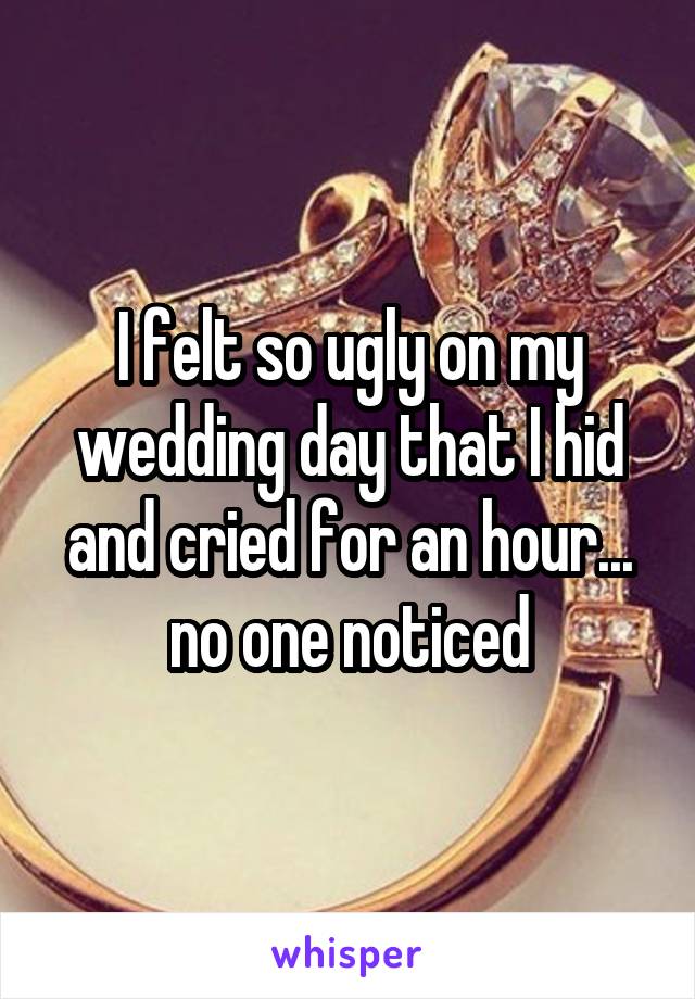 I felt so ugly on my wedding day that I hid and cried for an hour... no one noticed