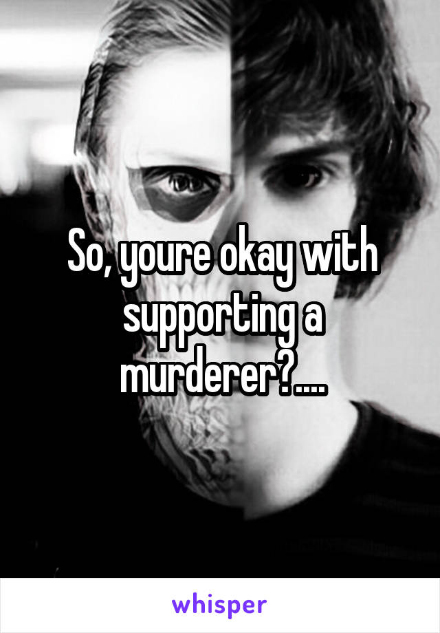 So, youre okay with supporting a murderer?....