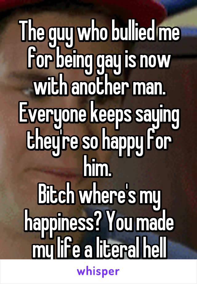 The guy who bullied me for being gay is now with another man. Everyone keeps saying they're so happy for him. 
Bitch where's my happiness? You made my life a literal hell