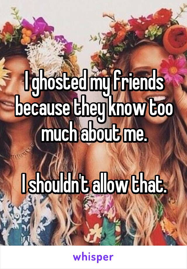I ghosted my friends because they know too much about me.

I shouldn't allow that.