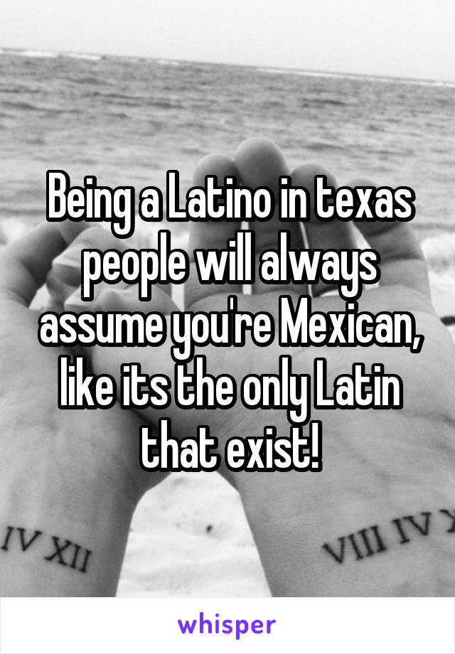 Being a Latino in texas people will always assume you're Mexican, like its the only Latin that exist!