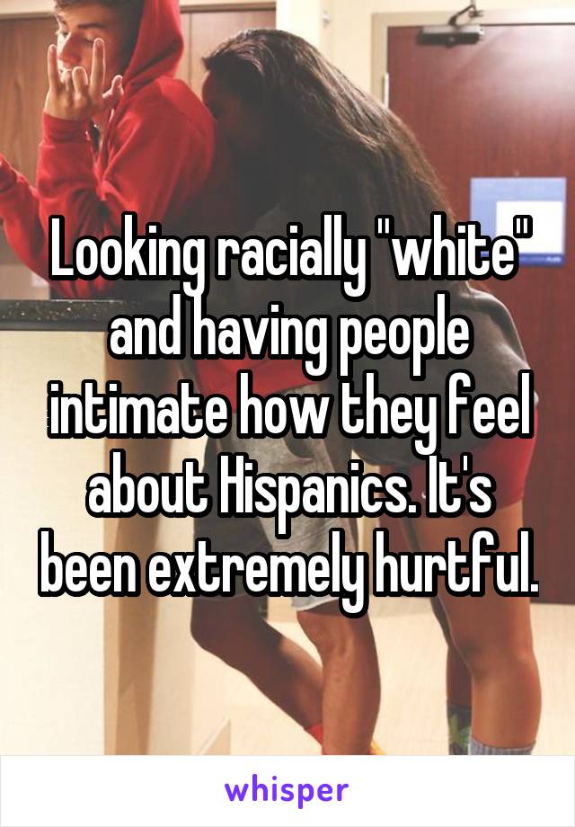 Looking racially "white" and having people intimate how they feel about Hispanics. It's been extremely hurtful.