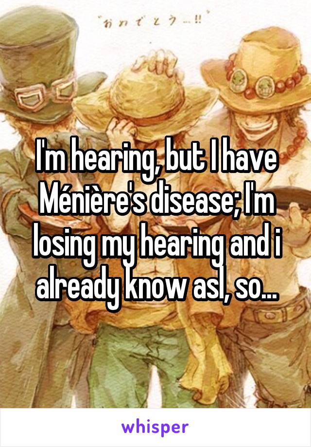 I'm hearing, but I have Ménière's disease; I'm losing my hearing and i already know asl, so...