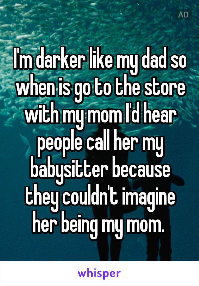 I'm darker like my dad so when is go to the store with my mom I'd hear people call her my babysitter because they couldn't imagine her being my mom. 