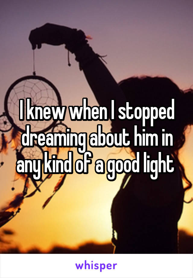 I knew when I stopped dreaming about him in any kind of a good light 