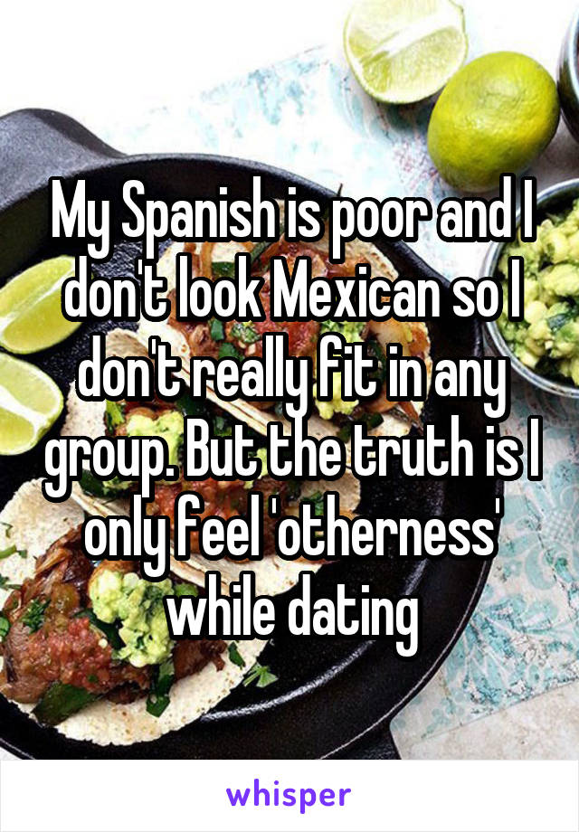 My Spanish is poor and I don't look Mexican so I don't really fit in any group. But the truth is I only feel 'otherness' while dating