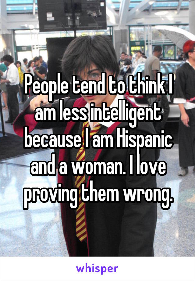 People tend to think I am less intelligent because I am Hispanic and a woman. I love proving them wrong.