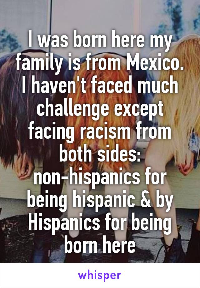 I was born here my family is from Mexico. I haven't faced much challenge except facing racism from both sides: non-hispanics for being hispanic & by Hispanics for being born here