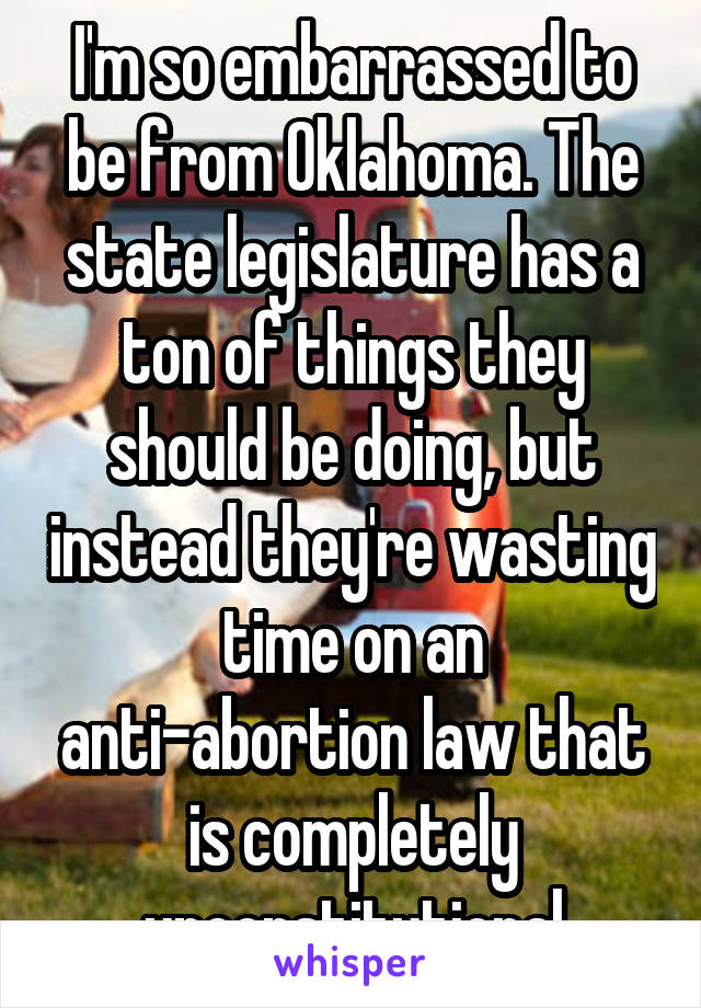 I'm so embarrassed to be from Oklahoma. The state legislature has a ton of things they should be doing, but instead they're wasting time on an anti-abortion law that is completely unconstitutional