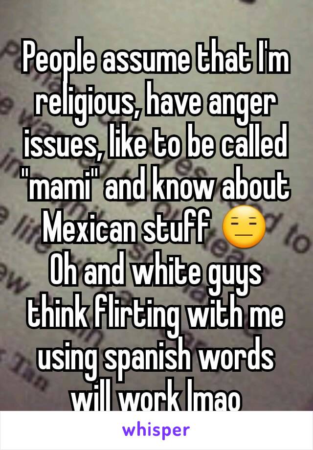 People assume that I'm religious, have anger issues, like to be called "mami" and know about Mexican stuff 😑
Oh and white guys think flirting with me using spanish words will work lmao