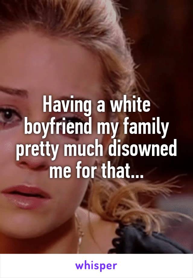 Having a white boyfriend my family pretty much disowned me for that...