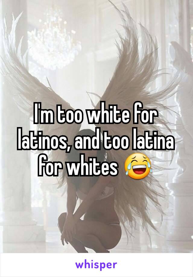 I'm too white for latinos, and too latina for whites 😂