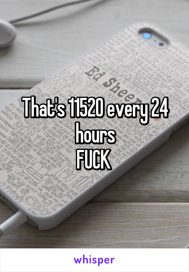 That's 11520 every 24 hours
FUCK 