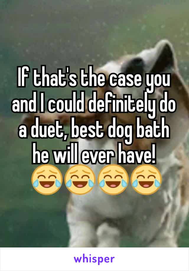 If that's the case you and I could definitely do a duet, best dog bath he will ever have!
 😂😂😂😂