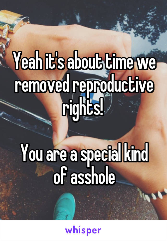 Yeah it's about time we removed reproductive rights! 

You are a special kind of asshole