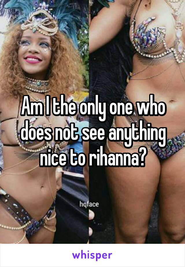 Am I the only one who does not see anything nice to rihanna?