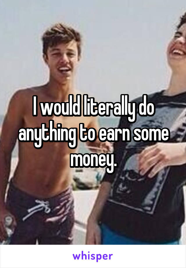 I would literally do anything to earn some money.