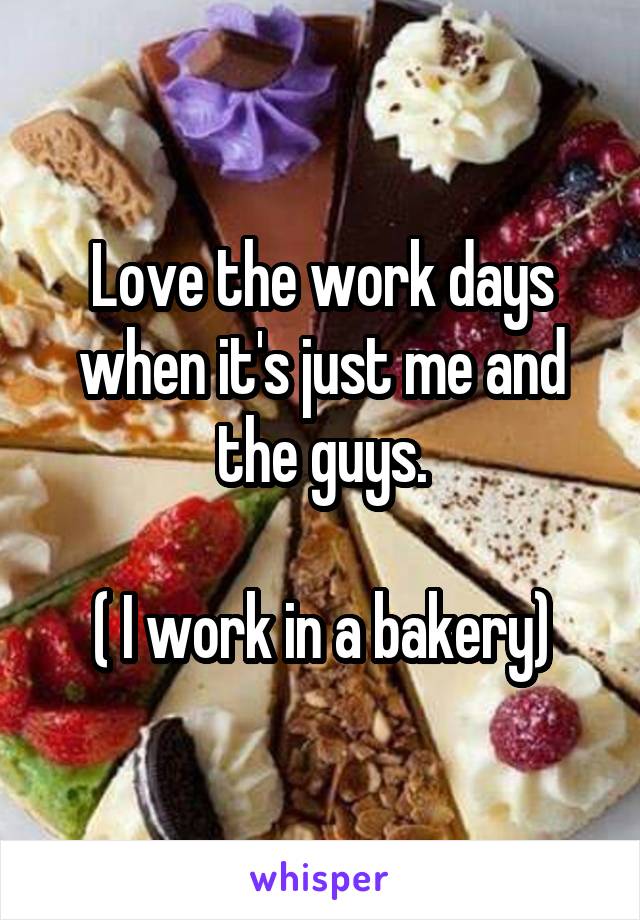 Love the work days when it's just me and the guys.

( I work in a bakery)