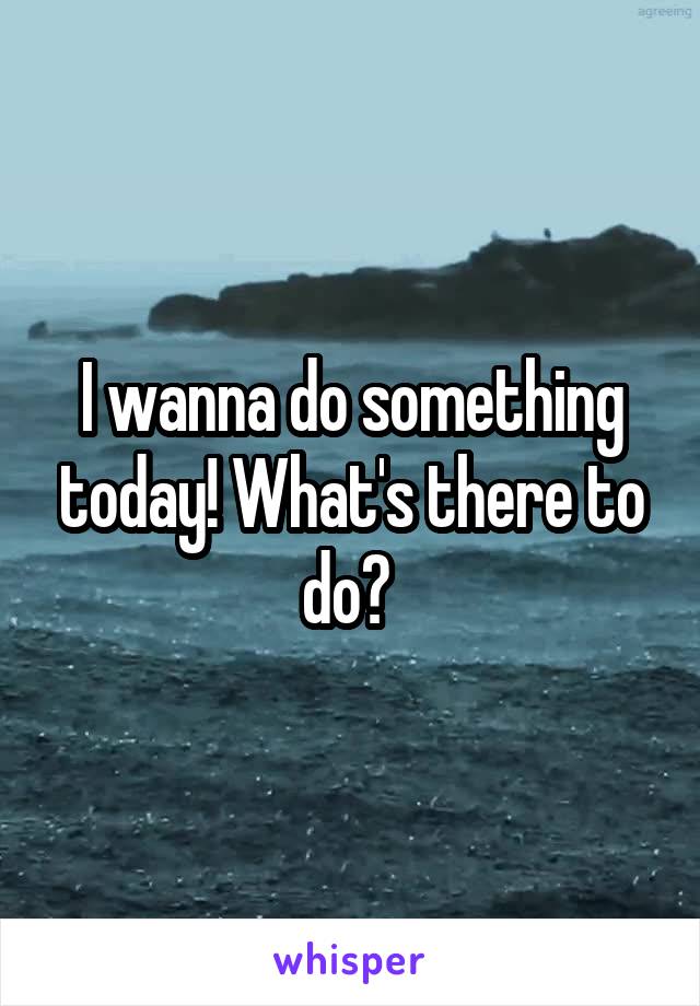 I wanna do something today! What's there to do? 