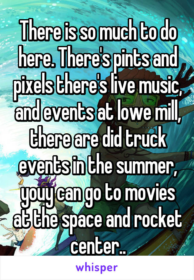 There is so much to do here. There's pints and pixels there's live music, and events at lowe mill, there are did truck events in the summer, youy can go to movies at the space and rocket center..