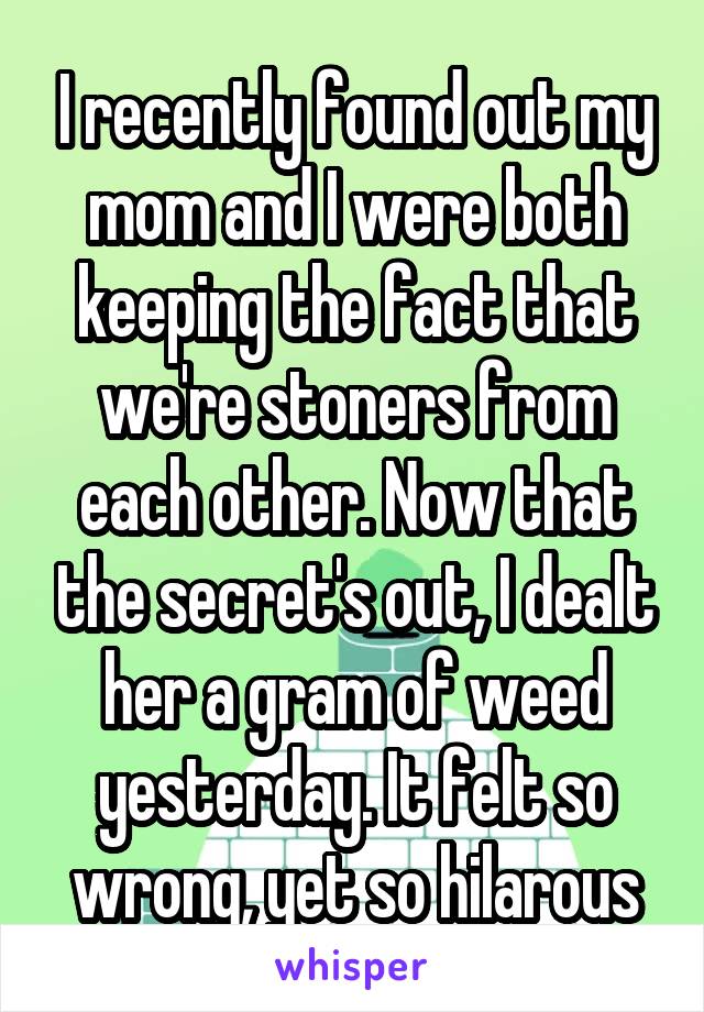 I recently found out my mom and I were both keeping the fact that we're stoners from each other. Now that the secret's out, I dealt her a gram of weed yesterday. It felt so wrong, yet so hilarous