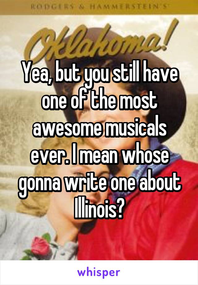 Yea, but you still have one of the most awesome musicals ever. I mean whose gonna write one about Illinois?